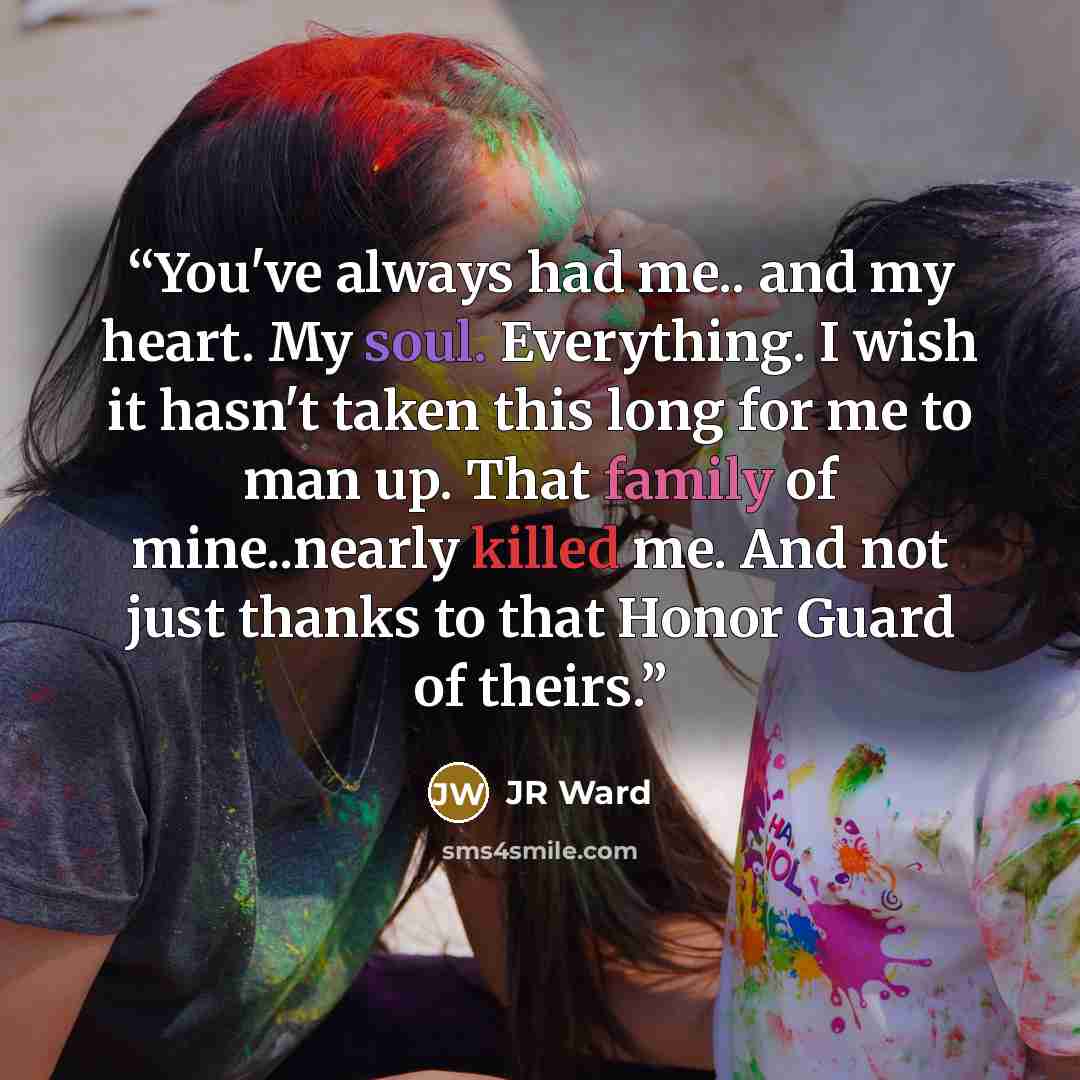 “You've always had me.. and my heart. My soul. Everything. I wish it hasn't taken this long for me to man up. That family of mine..nearly killed me. And not just thanks to that Honor Guard of theirs.” quote by JR Ward