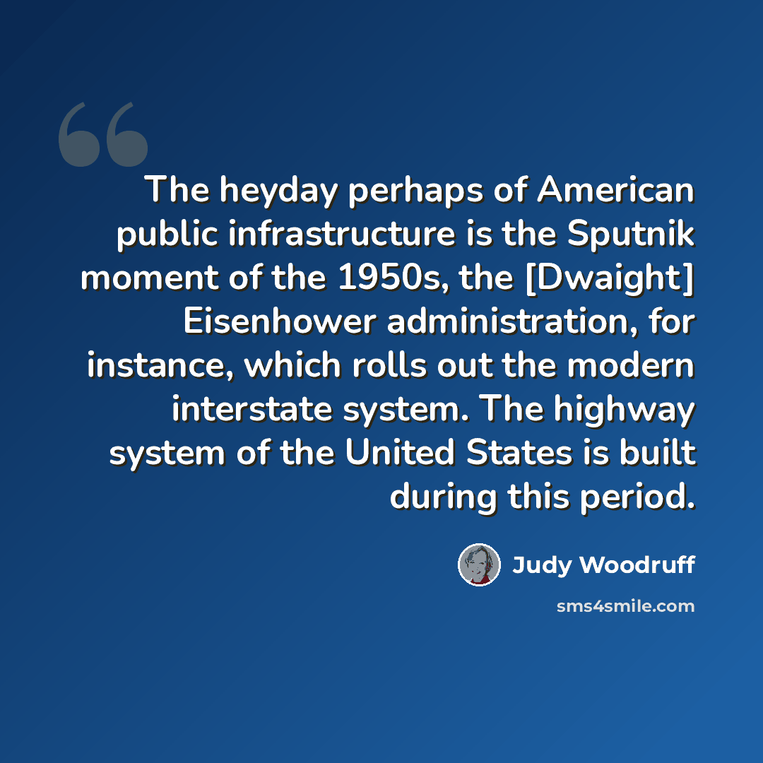 “The heyday perhaps of American public infrastructure is the Sputnik moment of the 1950s, the [Dwaight] Eisenhower administration, for instance, which rolls out the modern interstate system. The highway system of the United States is built during this period.” quote by Judy Woodruff