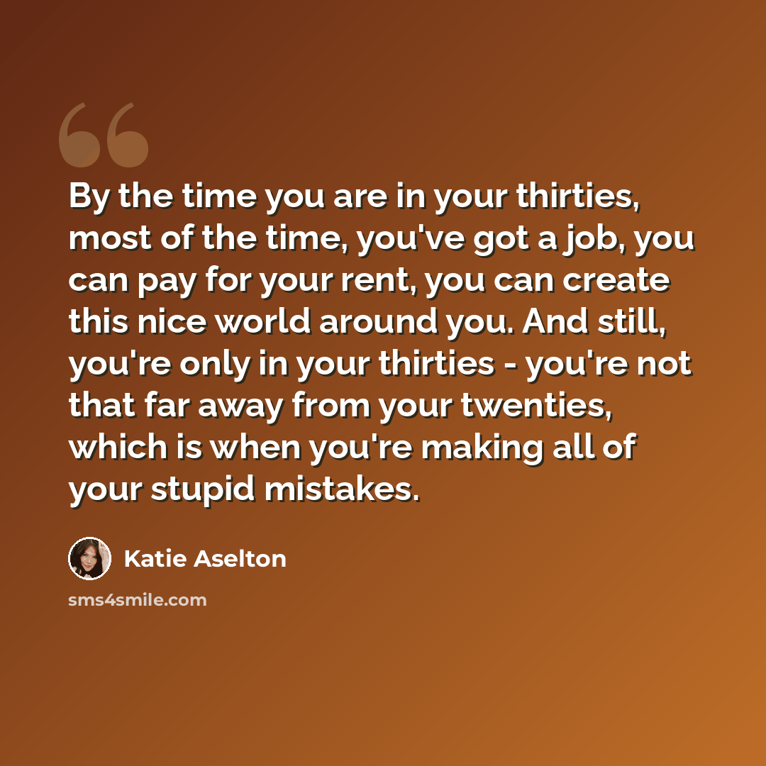 “By the time you are in your thirties, most of the time, you've got a job, you can pay for your rent, you can create this nice world around you. And still, you're only in your thirties - you're not that far away from your twenties, which is when you're making all of your stupid mistakes.” quote by Katie Aselton