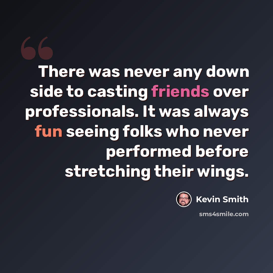“There was never any down side to casting friends over professionals. It was always fun seeing folks who never performed before stretching their wings.” quote by Kevin Smith