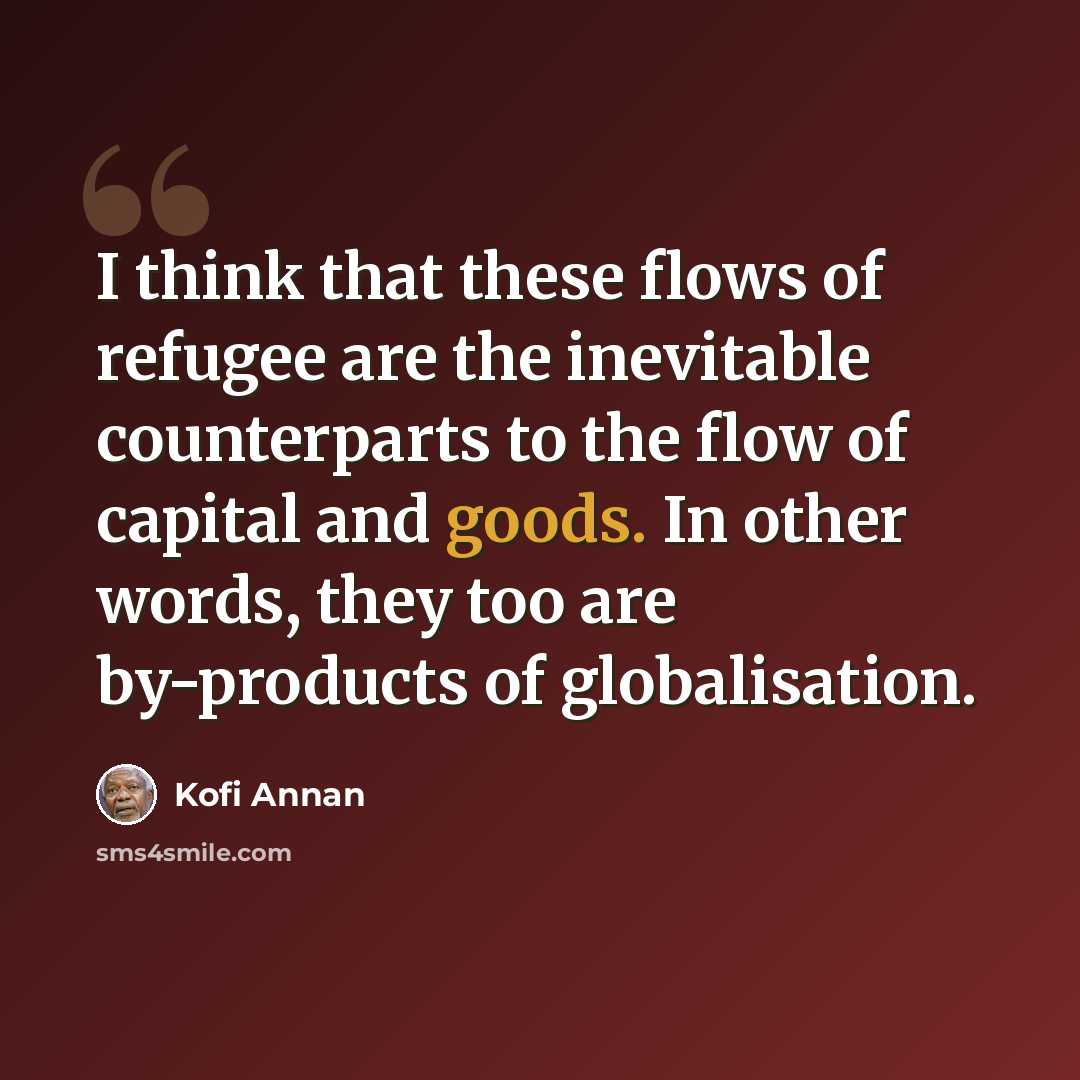 “I think that these flows of refugee are the inevitable counterparts to the flow of capital and goods. In other words, they too are by-products of globalisation.” quote by Kofi Annan