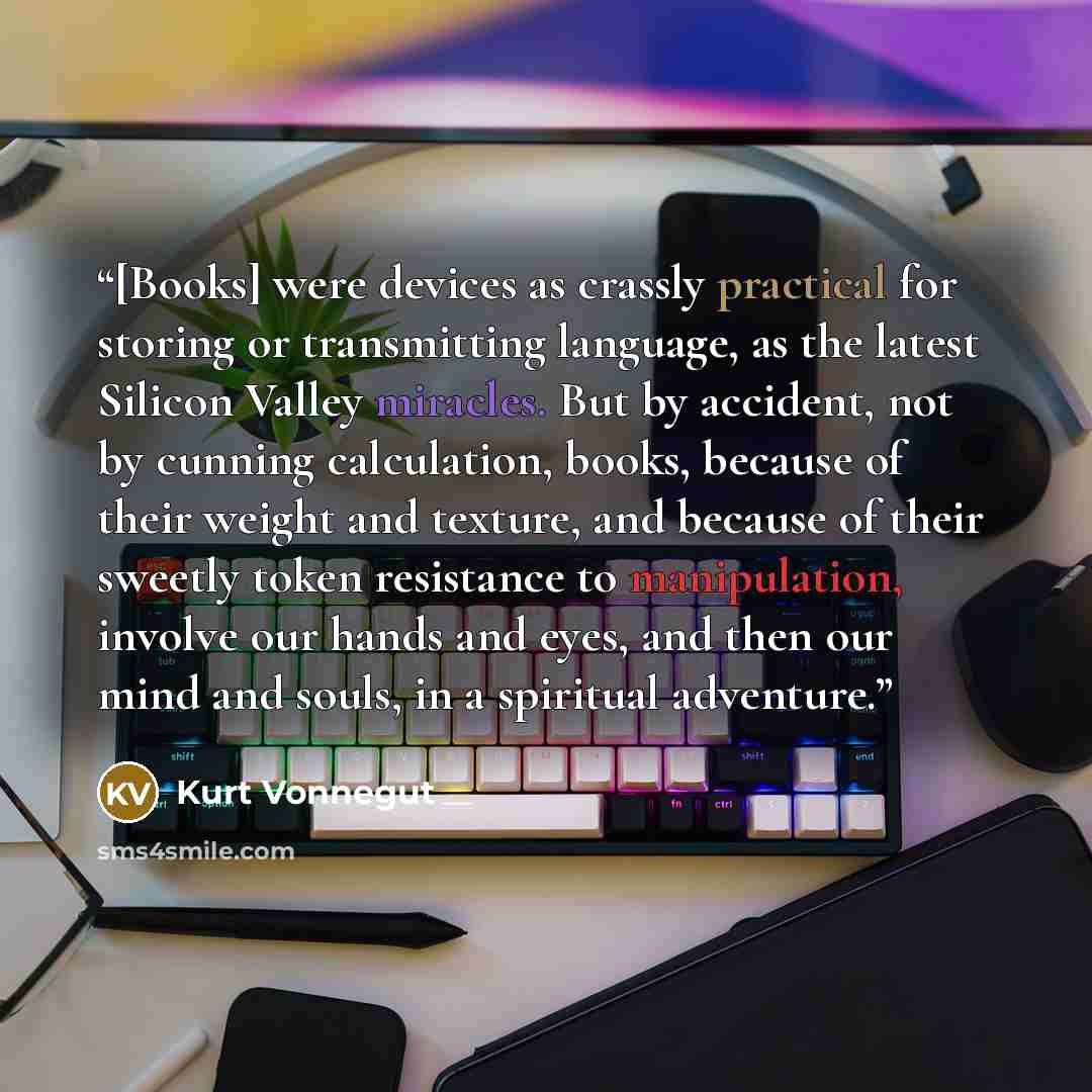 “[Books] were devices as crassly practical for storing or transmitting language, as the latest Silicon Valley miracles. But by accident, not by cunning calculation, books, because of their weight and texture, and because of their sweetly token resistance to manipulation, involve our hands and eyes…” quote by Kurt Vonnegut