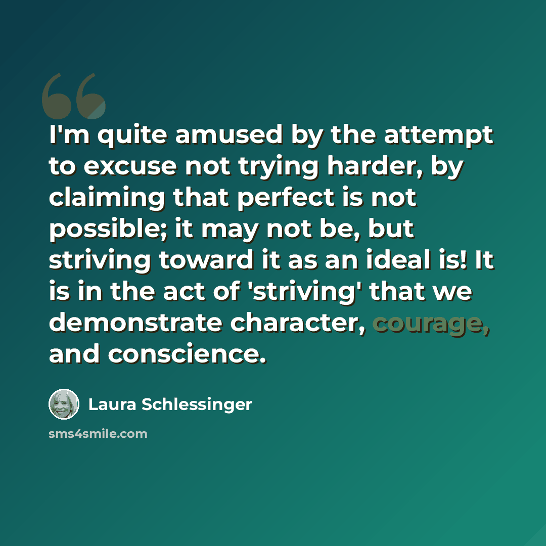 “I'm quite amused by the attempt to excuse not trying harder, by claiming that perfect is not possible; it may not be, but striving toward it as an ideal is! It is in the act of 'striving' that we demonstrate character, courage, and conscience.” quote by Laura Schlessinger