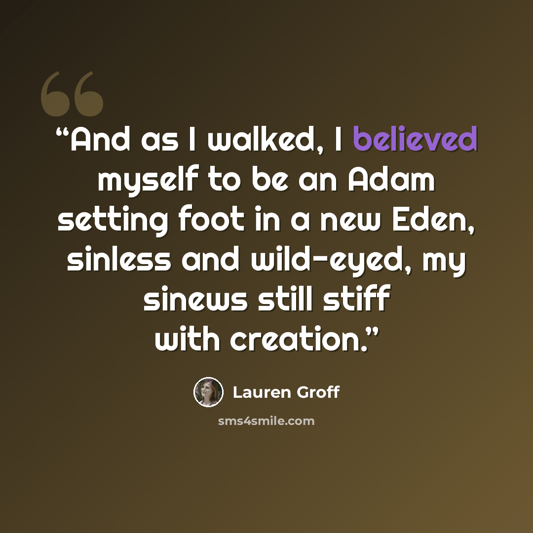 “And as I walked, I believed myself to be an Adam setting foot in a new Eden, sinless and wild-eyed, my sinews still stiff with creation.” quote by Lauren Groff