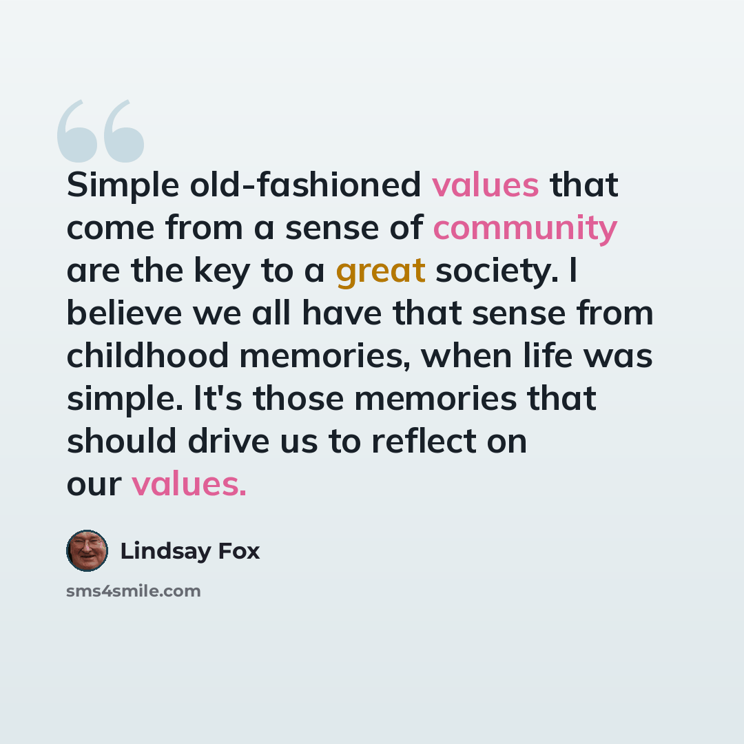 “Simple old-fashioned values that come from a sense of community are the key to a great society. I believe we all have that sense from childhood memories, when life was simple. It's those memories that should drive us to reflect on our values.” quote by Lindsay Fox