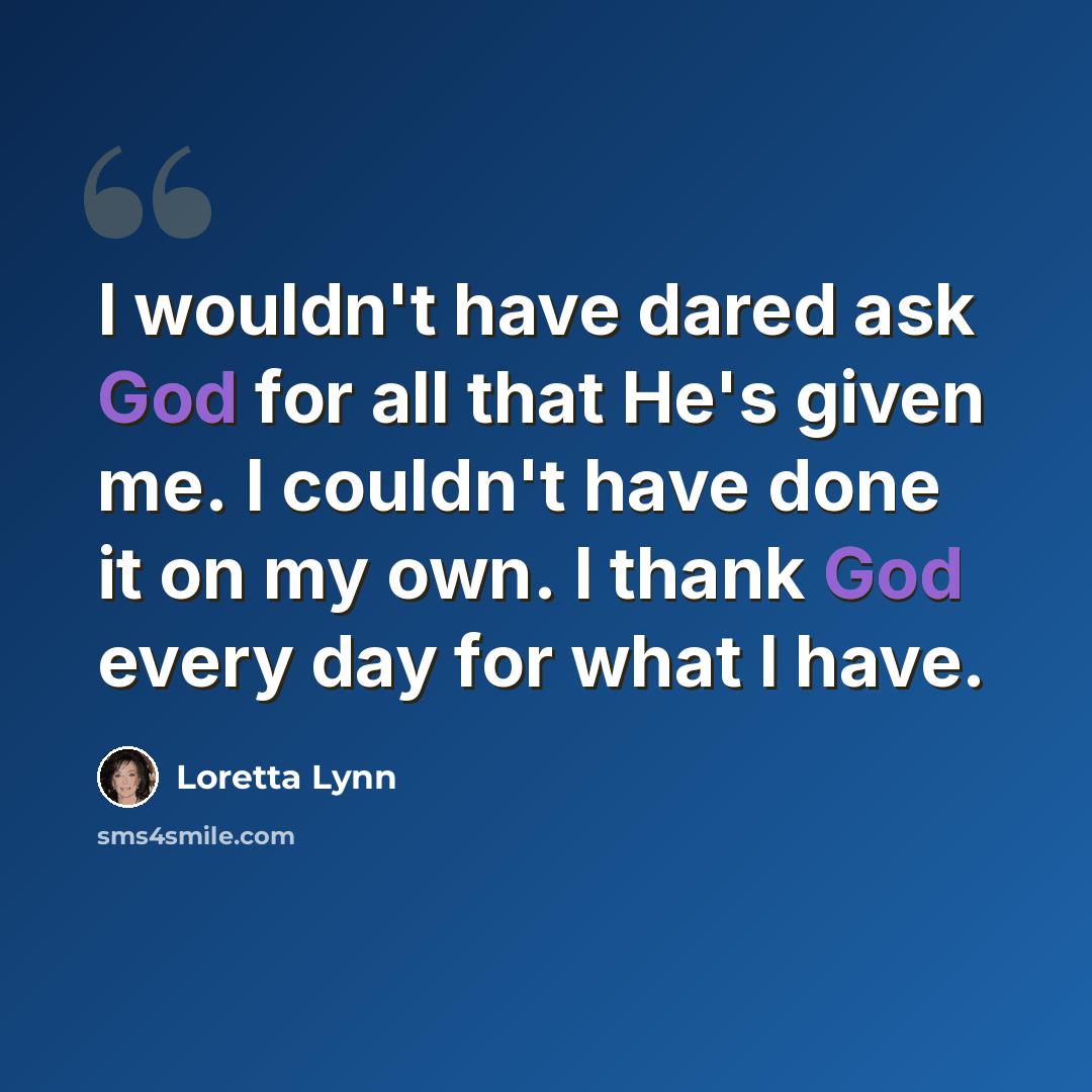“I wouldn't have dared ask God for all that He's given me. I couldn't have done it on my own. I thank God every day for what I have.” quote by Loretta Lynn