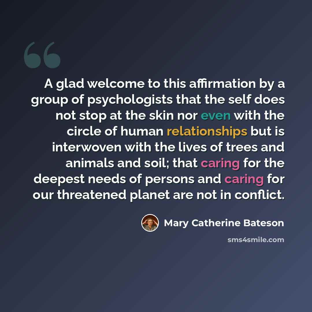 “A glad welcome to this affirmation by a group of psychologists that the self does not stop at the skin nor even with the circle of human relationships but is interwoven with the lives of trees and animals and soil; that caring for the deepest needs of persons and caring for our threatened planet…” quote by Mary Catherine Bateson