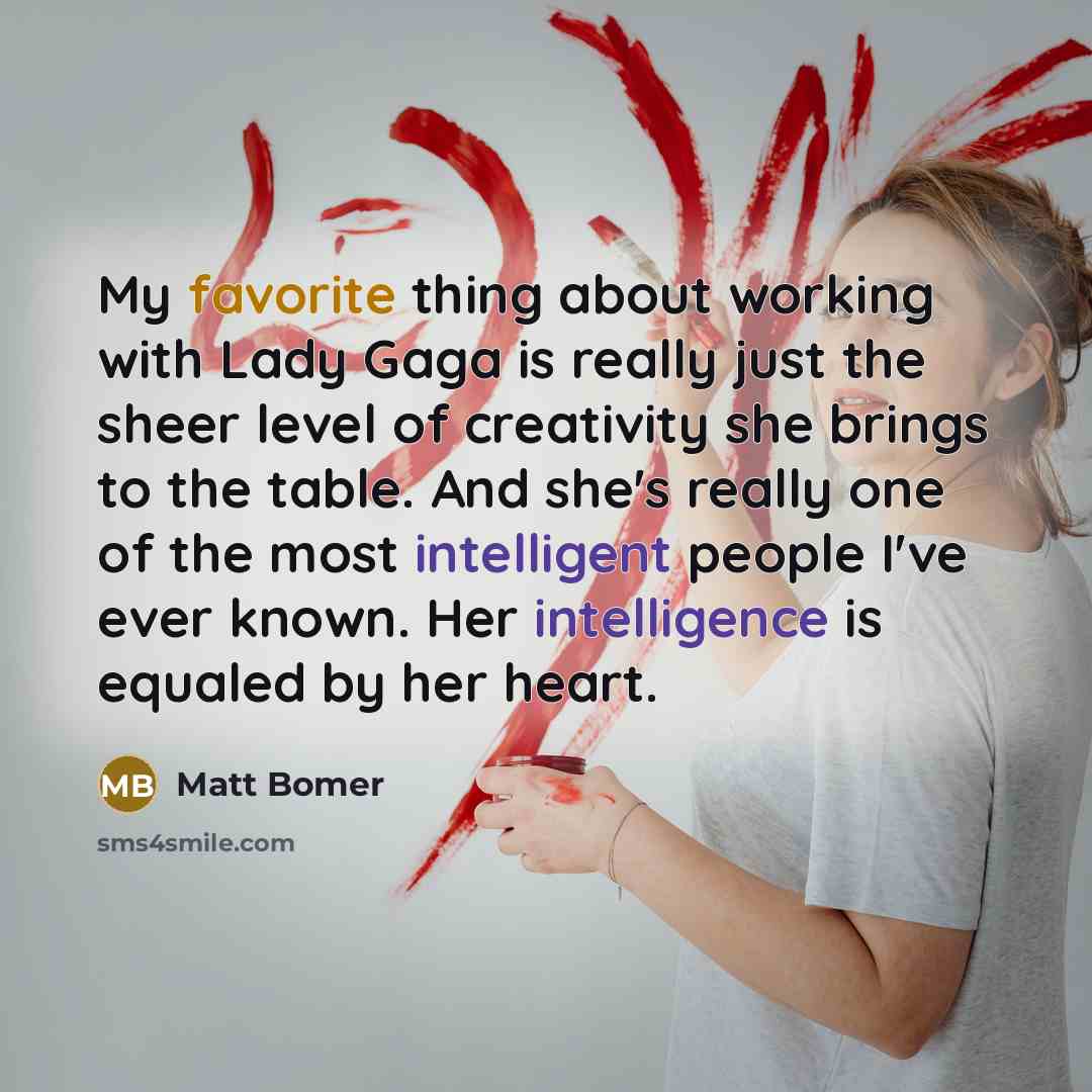 “My favorite thing about working with Lady Gaga is really just the sheer level of creativity she brings to the table. And she's really one of the most intelligent people I've ever known. Her intelligence is equaled by her heart.” quote by Matt Bomer