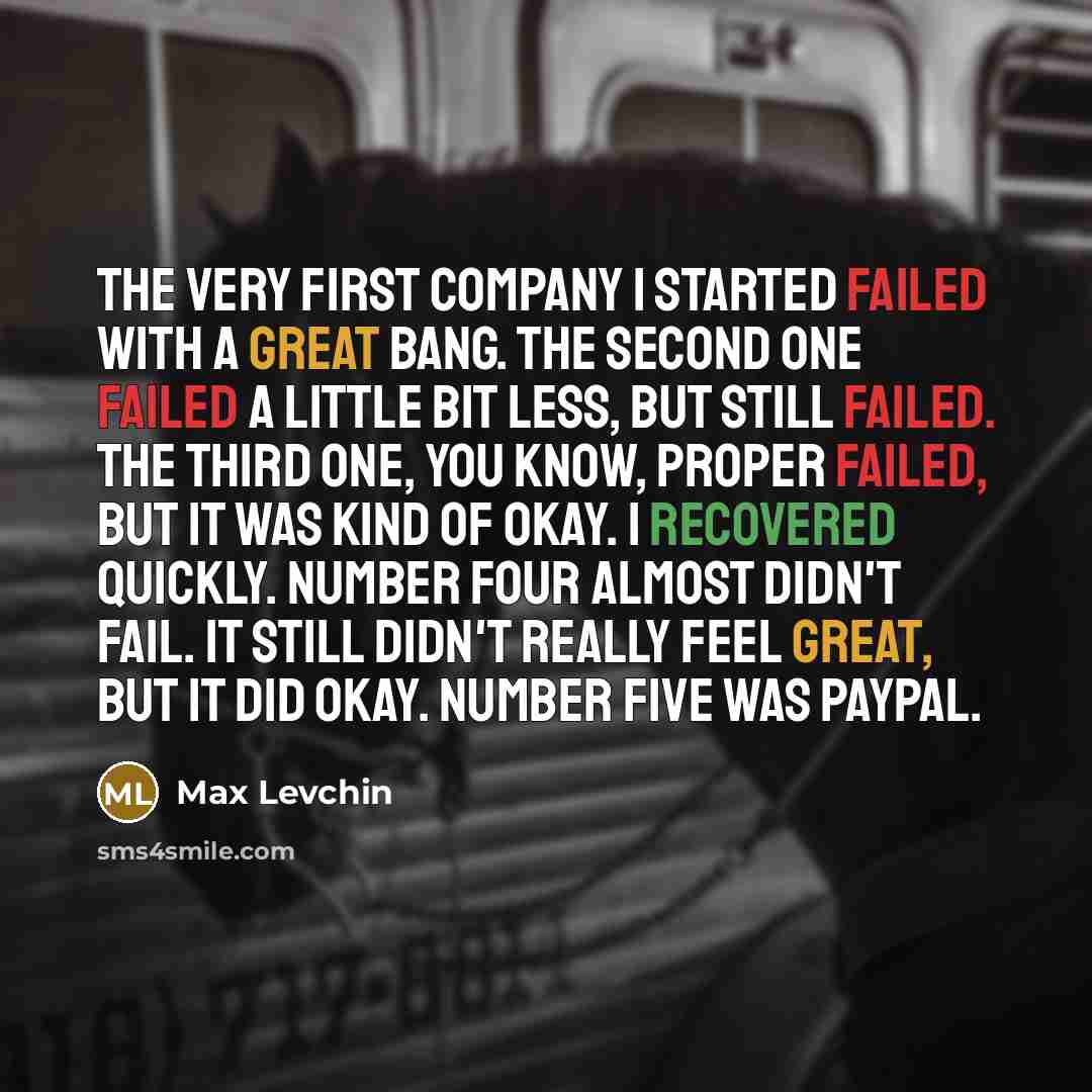 “The very first company I started failed with a great bang. The second one failed a little bit less, but still failed. The third one, you know, proper failed, but it was kind of okay. I recovered quickly. Number four almost didn't fail. It still didn't really feel great, but it did okay. Number…” quote by Max Levchin