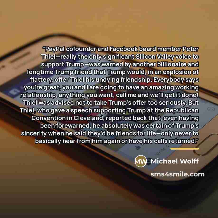 “PayPal cofounder and Facebook board member Peter Thiel—really the only significant Silicon Valley voice to support Trump—was warned by another billionaire and longtime Trump friend that Trump would, in an explosion of flattery, offer Thiel his undying friendship. Everybody says you’re great, you…” quote by Michael Wolff