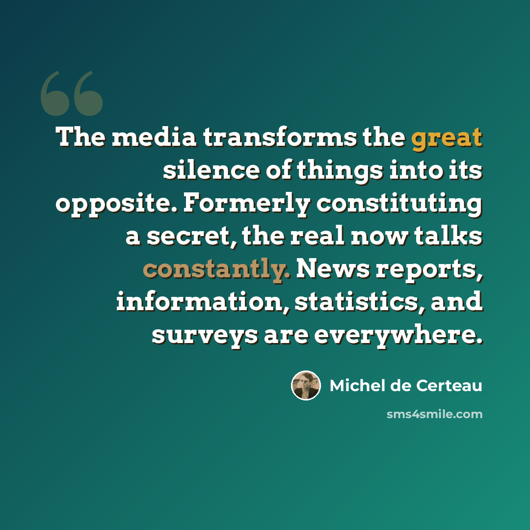 “The media transforms the great silence of things into its opposite. Formerly constituting a secret, the real now talks constantly. News reports, information, statistics, and surveys are everywhere.” quote by Michel de Certeau