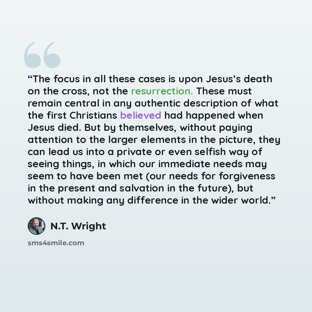 “The focus in all these cases is upon Jesus’s death on the cross, not the resurrection. These must remain central in any authentic description of what the first Christians believed had happened when Jesus died. But by themselves, without paying attention to the larger elements in the picture, they…” quote by N.T. Wright