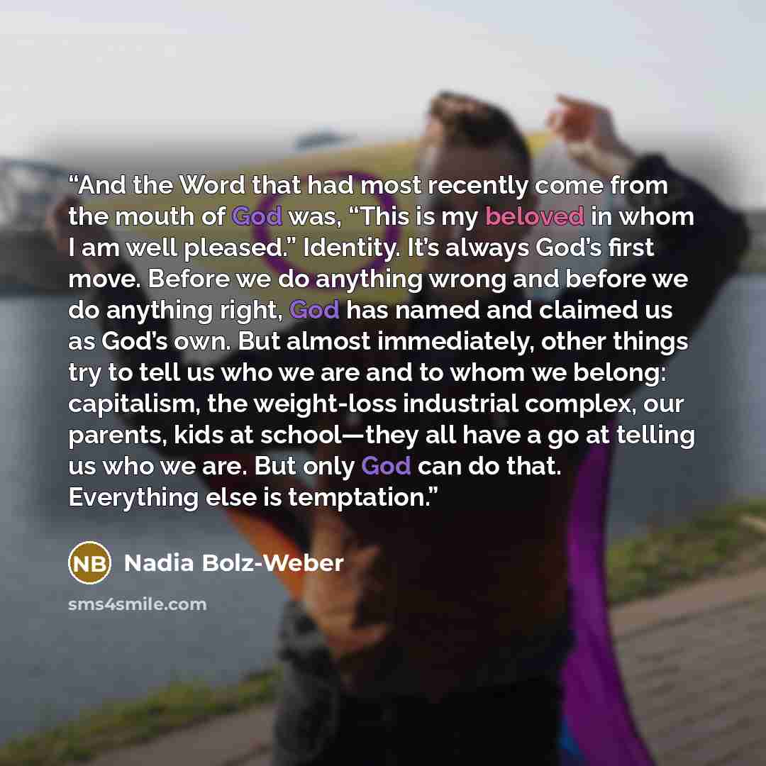“And the Word that had most recently come from the mouth of God was, “This is my beloved in whom I am well pleased.” Identity. It’s always God’s first move. Before we do anything wrong and before we do anything right, God has named and claimed us as God’s own. But almost immediately, other things…” quote by Nadia Bolz-Weber