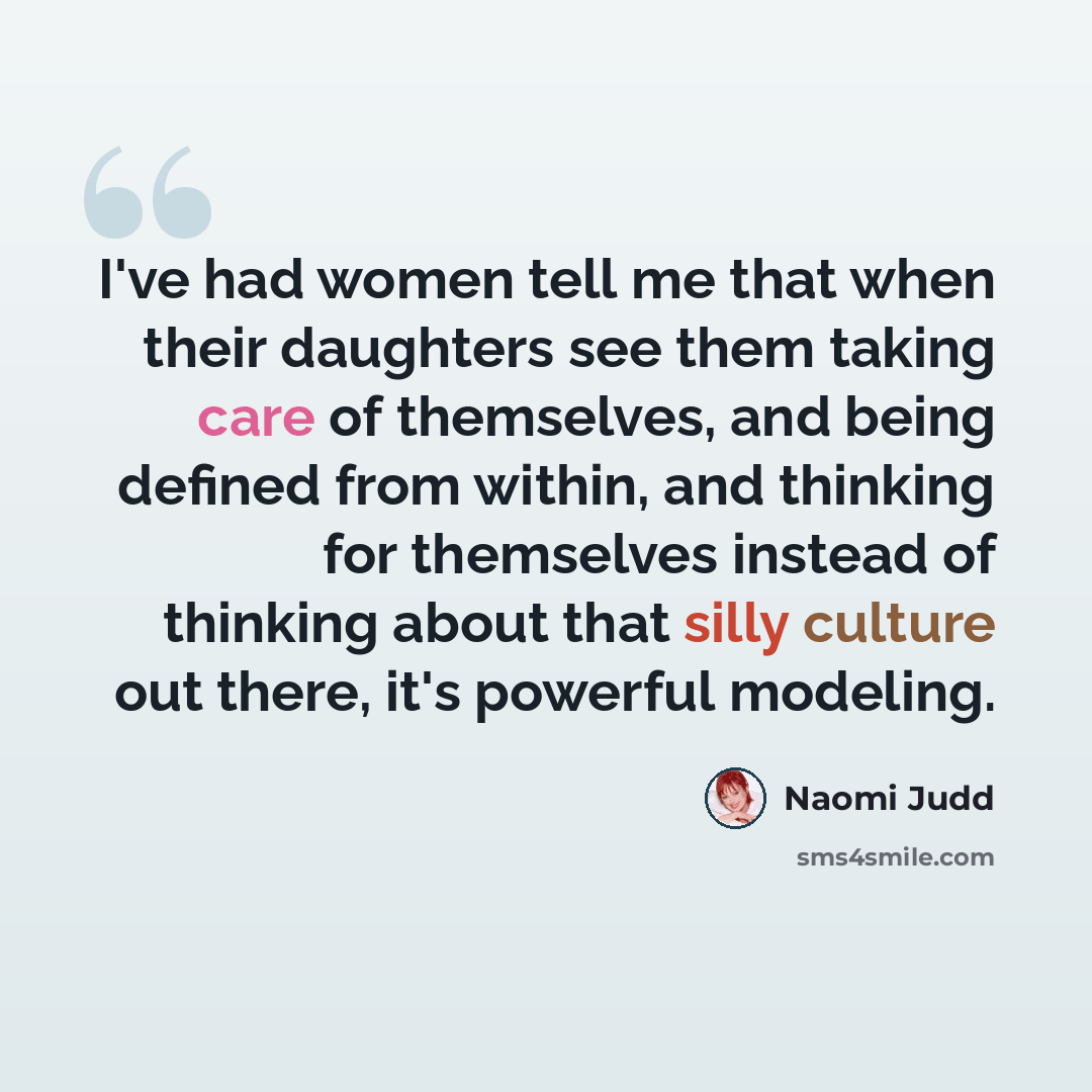 “I've had women tell me that when their daughters see them taking care of themselves, and being defined from within, and thinking for themselves instead of thinking about that silly culture out there, it's powerful modeling.” quote by Naomi Judd