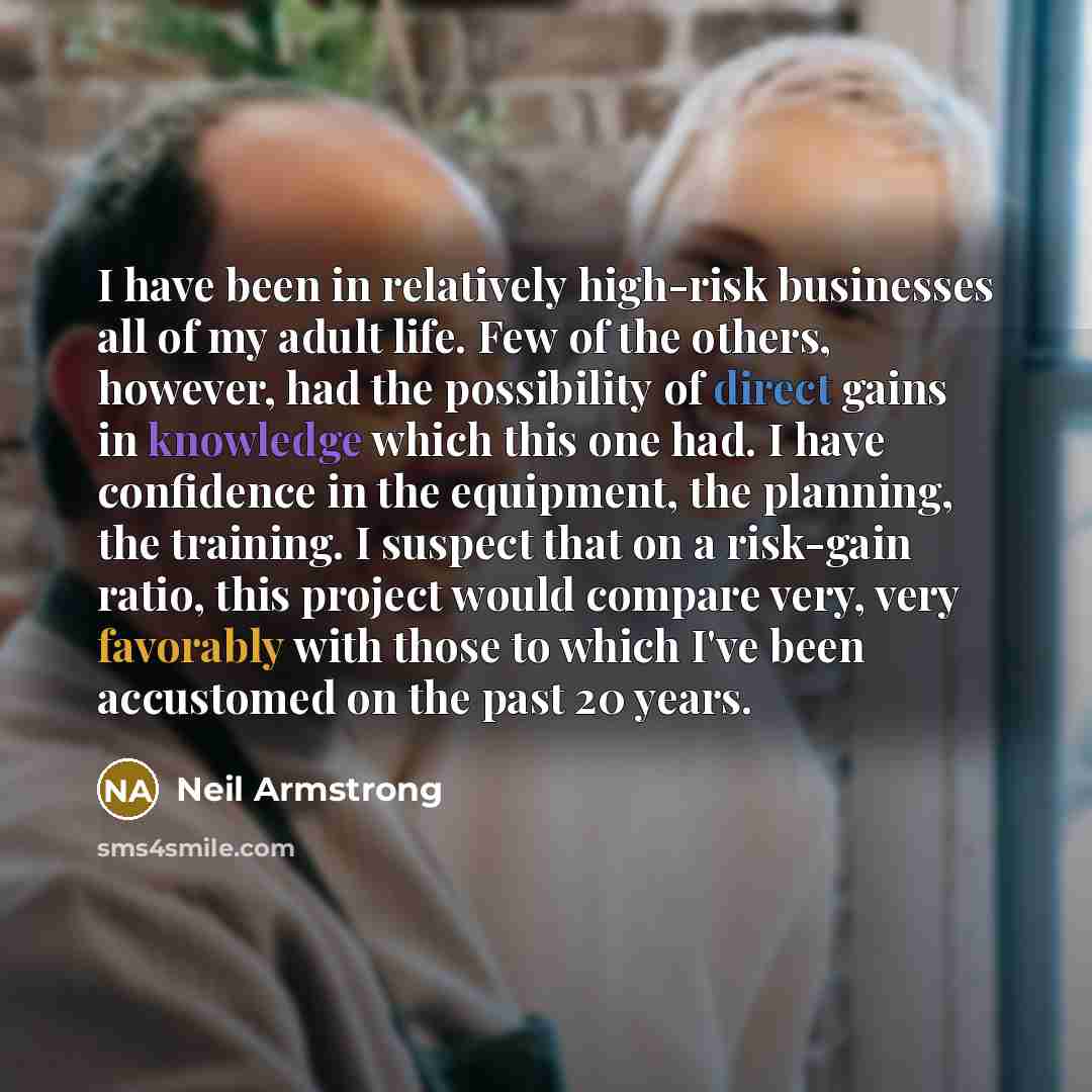 “I have been in relatively high-risk businesses all of my adult life. Few of the others, however, had the possibility of direct gains in knowledge which this one had. I have confidence in the equipment, the planning, the training. I suspect that on a risk-gain ratio, this project would compare…” quote by Neil Armstrong