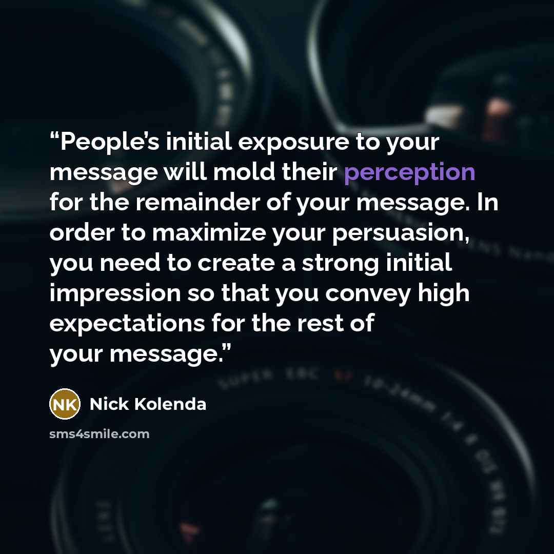 “People’s initial exposure to your message will mold their perception for the remainder of your message. In order to maximize your persuasion, you need to create a strong initial impression so that you convey high expectations for the rest of your message.” quote by Nick Kolenda