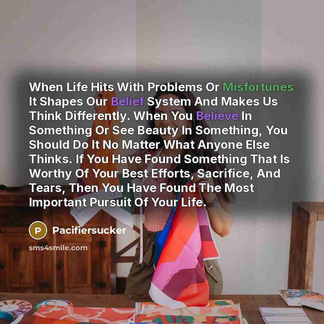 “When Life Hits With Problems Or Misfortunes It Shapes Our Belief System And Makes Us Think Differently. When You Believe In Something Or See Beauty In Something, You Should Do It No Matter What Anyone Else Thinks. If You Have Found Something That Is Worthy Of Your Best Efforts, Sacrifice, And…” quote by Pacifiersucker