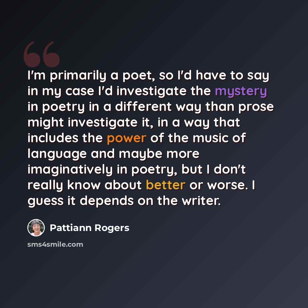 “I'm primarily a poet, so I'd have to say in my case I'd investigate the mystery in poetry in a different way than prose might investigate it, in a way that includes the power of the music of language and maybe more imaginatively in poetry, but I don't really know about better or worse. I guess it…” quote by Pattiann Rogers