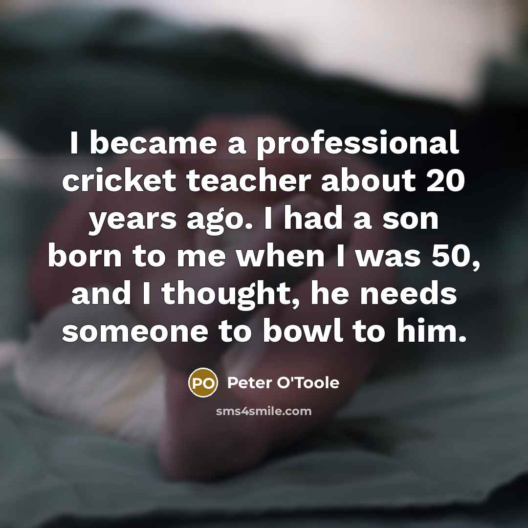 “I became a professional cricket teacher about 20 years ago. I had a son born to me when I was 50, and I thought, he needs someone to bowl to him.” quote by Peter O'Toole