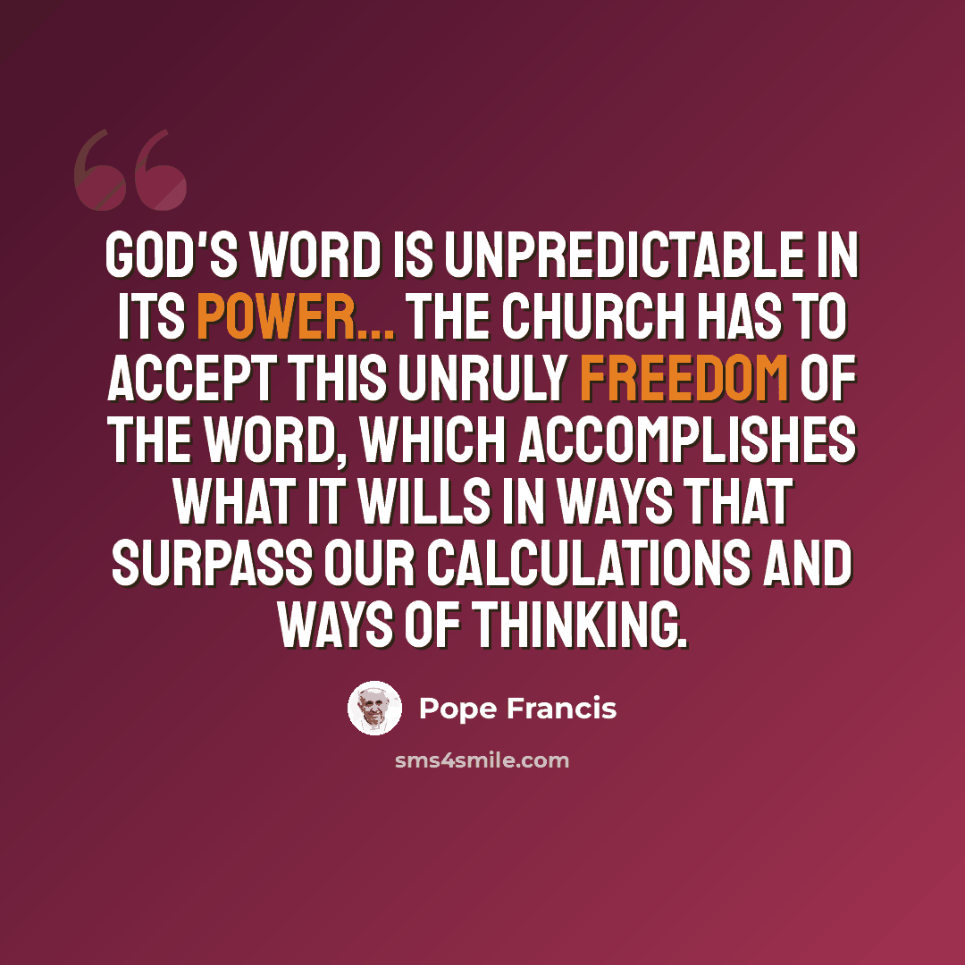 “God's word is unpredictable in its power... The Church has to accept this unruly freedom of the word, which accomplishes what it wills in ways that surpass our calculations and ways of thinking.” quote by Pope Francis