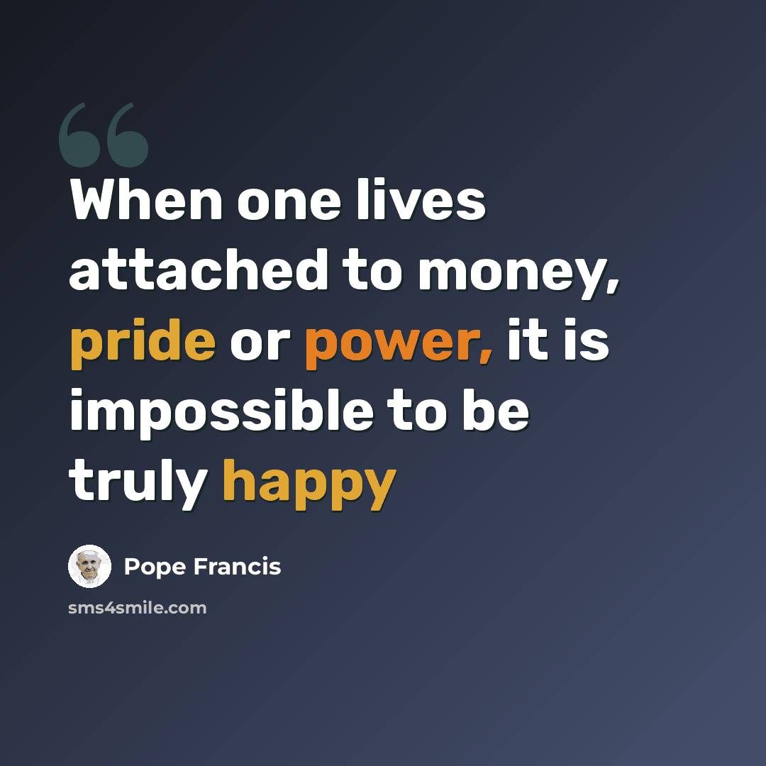 “When one lives attached to money, pride or power, it is impossible to be truly happy” quote by Pope Francis
