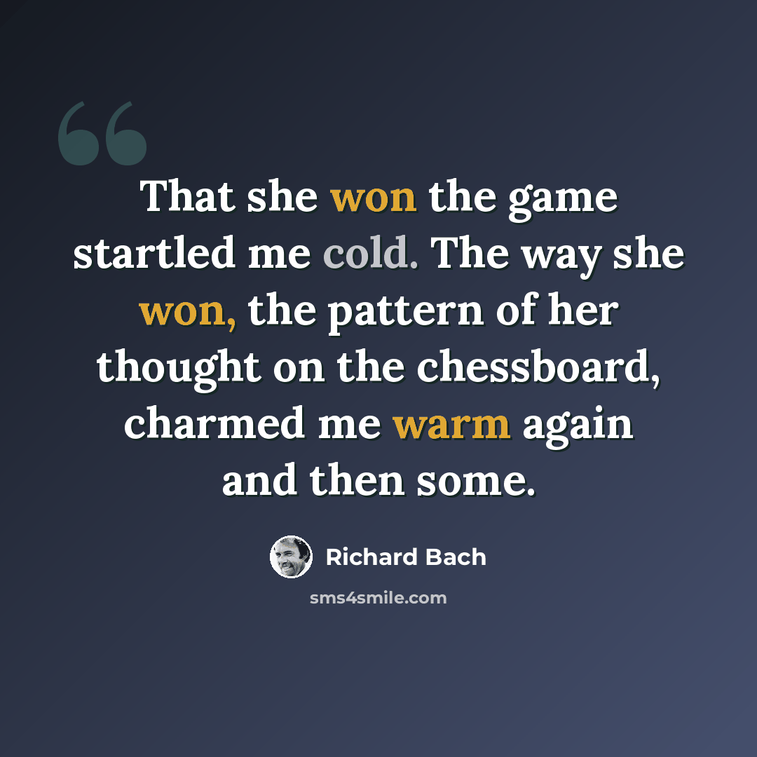 “That she won the game startled me cold. The way she won, the pattern of her thought on the chessboard, charmed me warm again and then some.” quote by Richard Bach