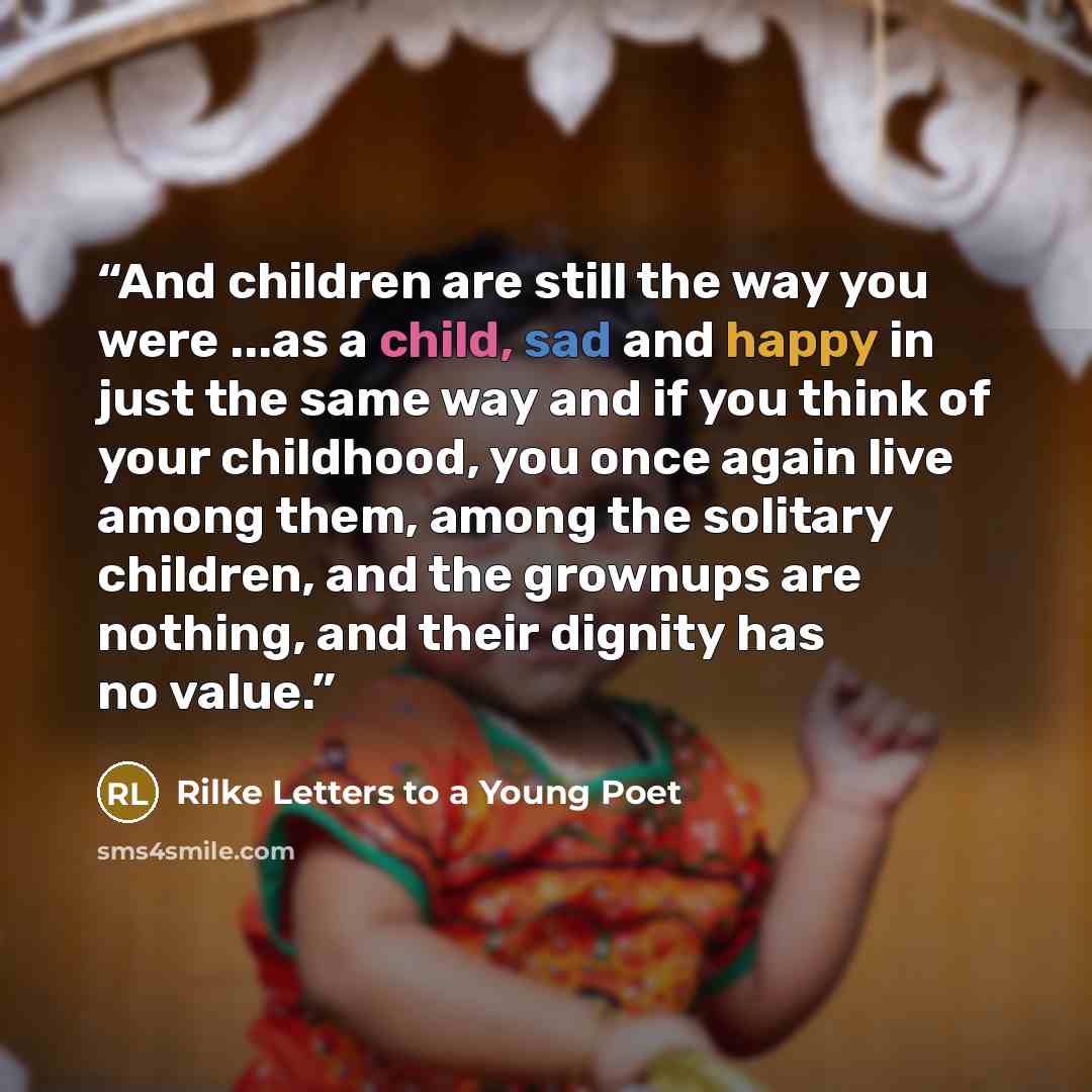 “And children are still the way you were ...as a child, sad and happy in just the same way and if you think of your childhood, you once again live among them, among the solitary children, and the grownups are nothing, and their dignity has no value.” quote by Rilke Letters to a Young Poet