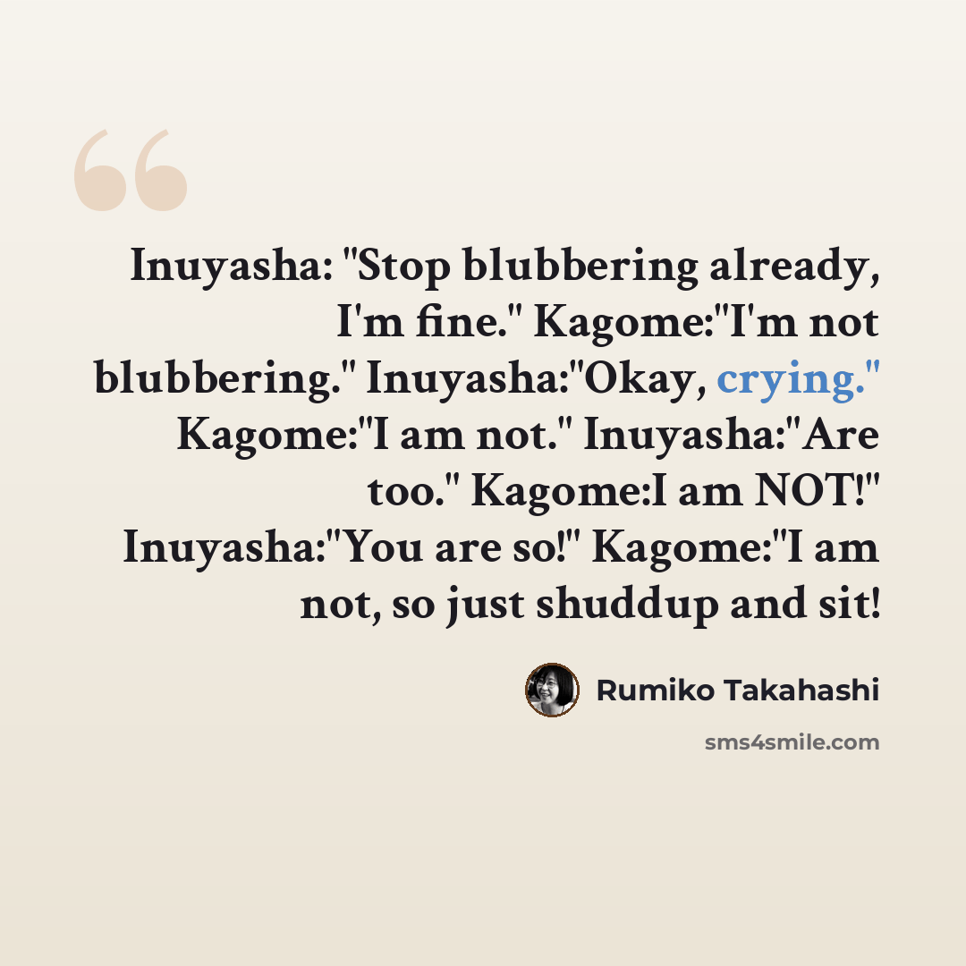 “Inuyasha: "Stop blubbering already, I'm fine." Kagome:"I'm not blubbering." Inuyasha:"Okay, crying." Kagome:"I am not." Inuyasha:"Are too." Kagome:I am NOT!" Inuyasha:"You are so!" Kagome:"I am not, so just shuddup and sit!” quote by Rumiko Takahashi