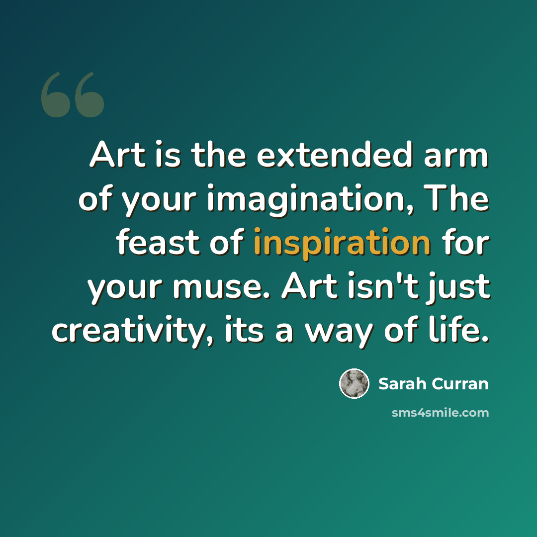 “Art is the extended arm of your imagination, The feast of inspiration for your muse. Art isn't just creativity, its a way of life.” quote by Sarah Curran