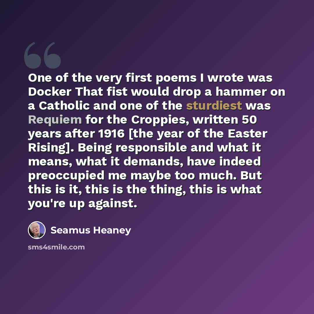“One of the very first poems I wrote was Docker That fist would drop a hammer on a Catholic and one of the sturdiest was Requiem for the Croppies, written 50 years after 1916 [the year of the Easter Rising]. Being responsible and what it means, what it demands, have indeed preoccupied me maybe too…” quote by Seamus Heaney