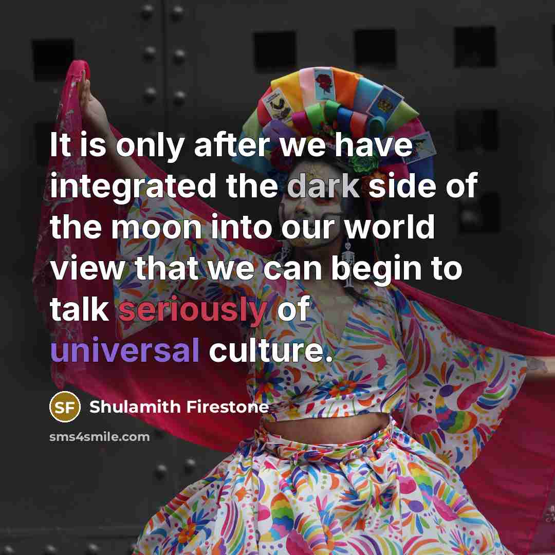 “It is only after we have integrated the dark side of the moon into our world view that we can begin to talk seriously of universal culture.” quote by Shulamith Firestone