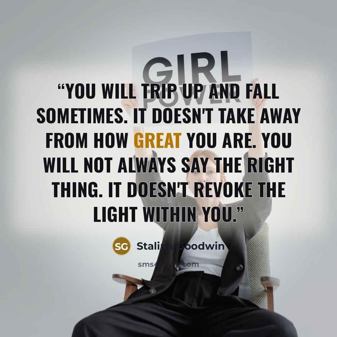 “You will trip up and fall sometimes. It doesn't take away from how great you are. You will not always say the right thing. It doesn't revoke the light within you.” quote by Stalina Goodwin