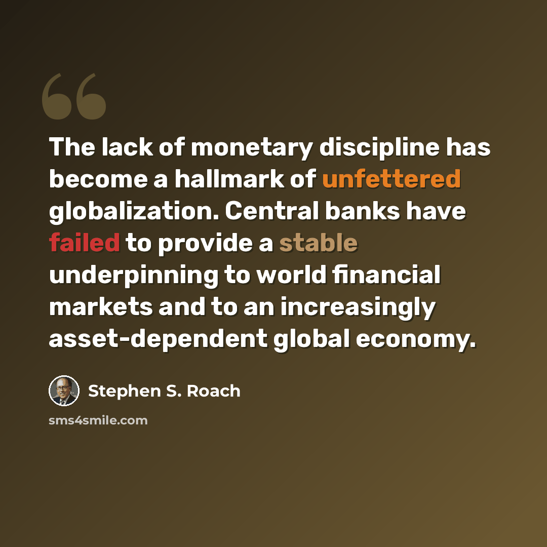 “The lack of monetary discipline has become a hallmark of unfettered globalization. Central banks have failed to provide a stable underpinning to world financial markets and to an increasingly asset-dependent global economy.” quote by Stephen S. Roach
