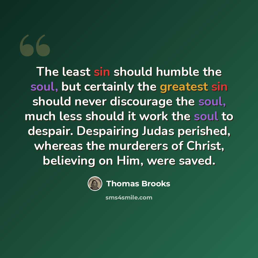 “The least sin should humble the soul, but certainly the greatest sin should never discourage the soul, much less should it work the soul to despair. Despairing Judas perished, whereas the murderers of Christ, believing on Him, were saved.” quote by Thomas Brooks