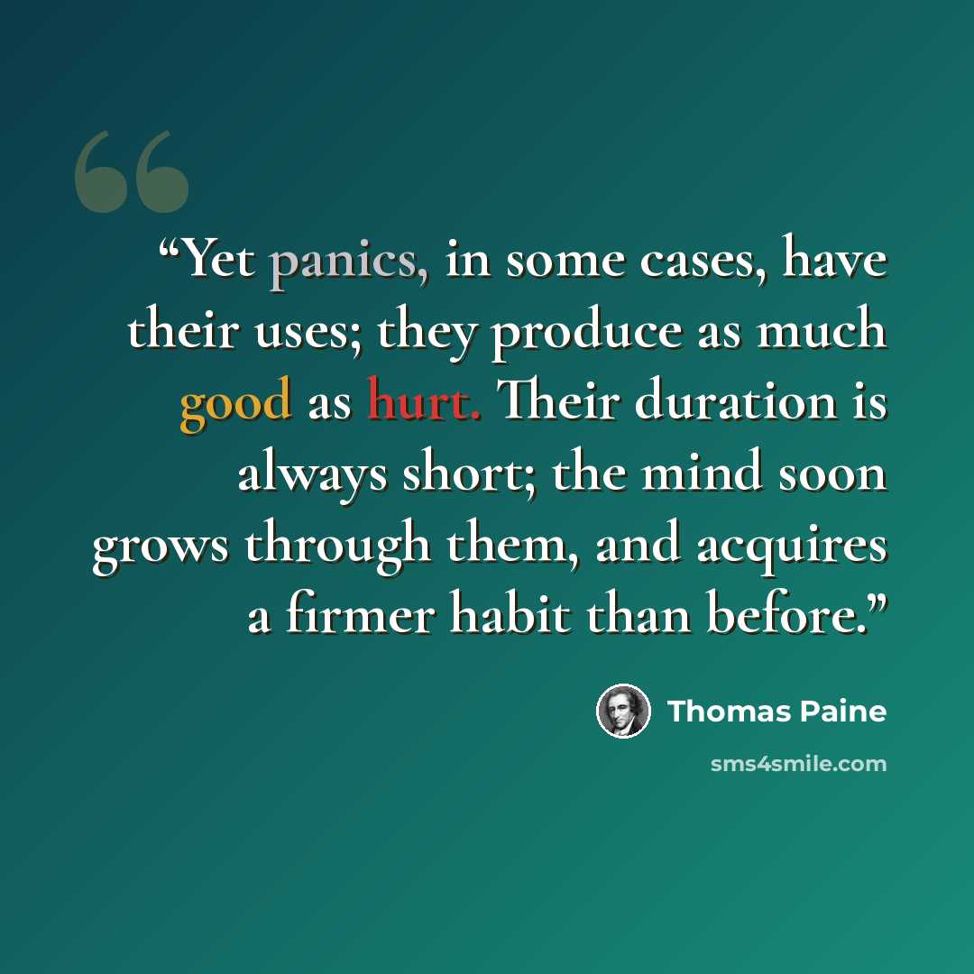“Yet panics, in some cases, have their uses; they produce as much good as hurt. Their duration is always short; the mind soon grows through them, and acquires a firmer habit than before.” quote by Thomas Paine