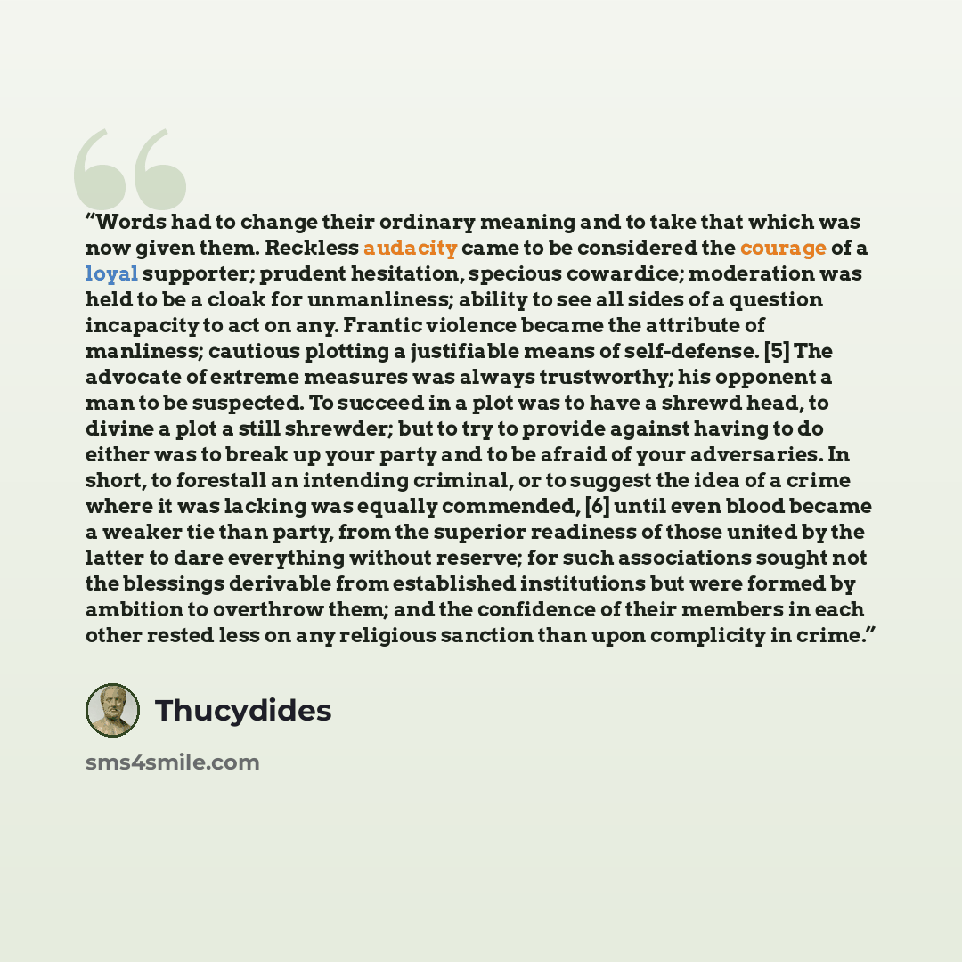 “Words had to change their ordinary meaning and to take that which was now given them. Reckless audacity came to be considered the courage of a loyal supporter; prudent hesitation, specious cowardice; moderation was held to be a cloak for unmanliness; ability to see all sides of a question…” quote by Thucydides