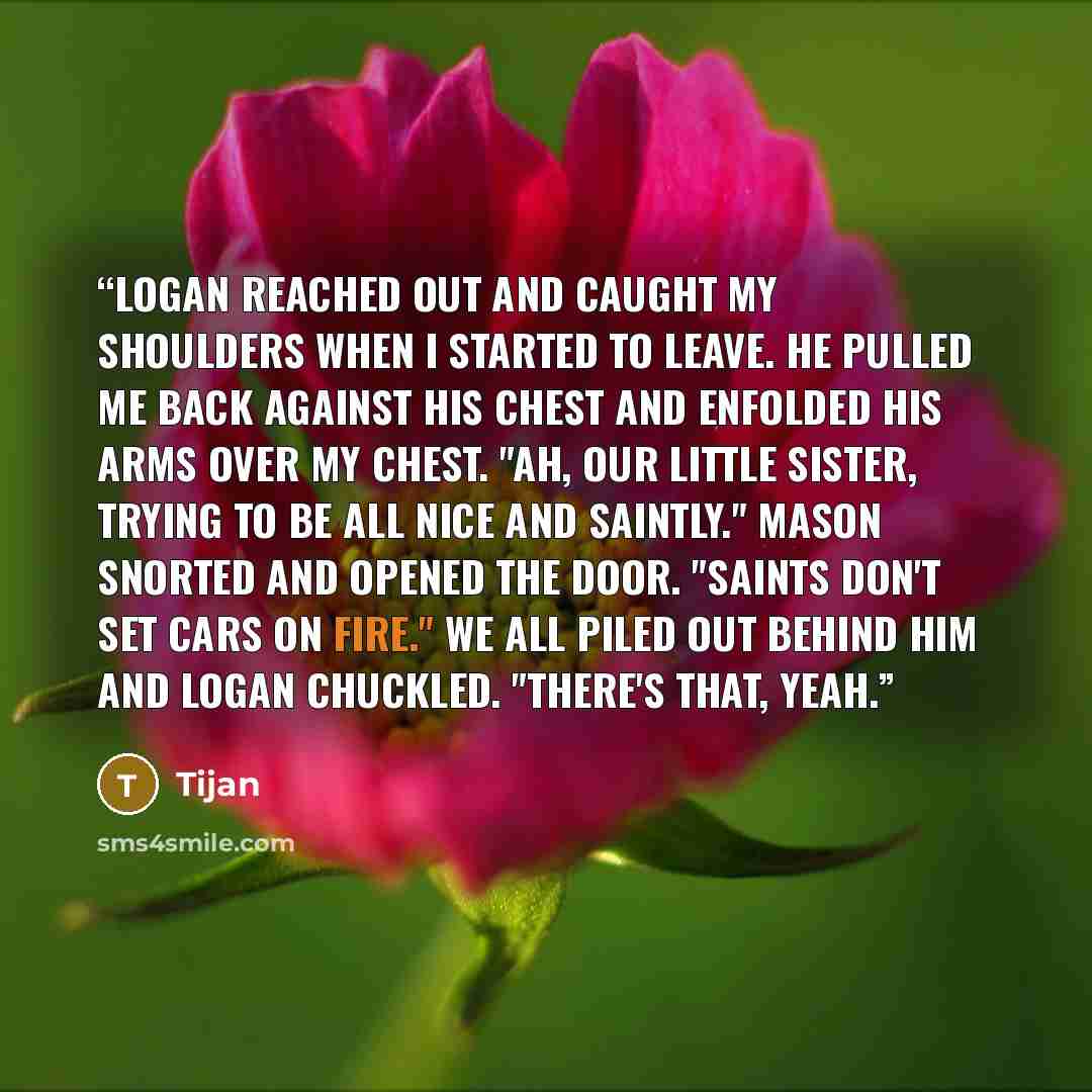 “Logan reached out and caught my shoulders when I started to leave. He pulled me back against his chest and enfolded his arms over my chest. "Ah, our little sister, trying to be all nice and saintly." Mason snorted and opened the door. "Saints don't set cars on fire." We all piled out behind him…” quote by Tijan