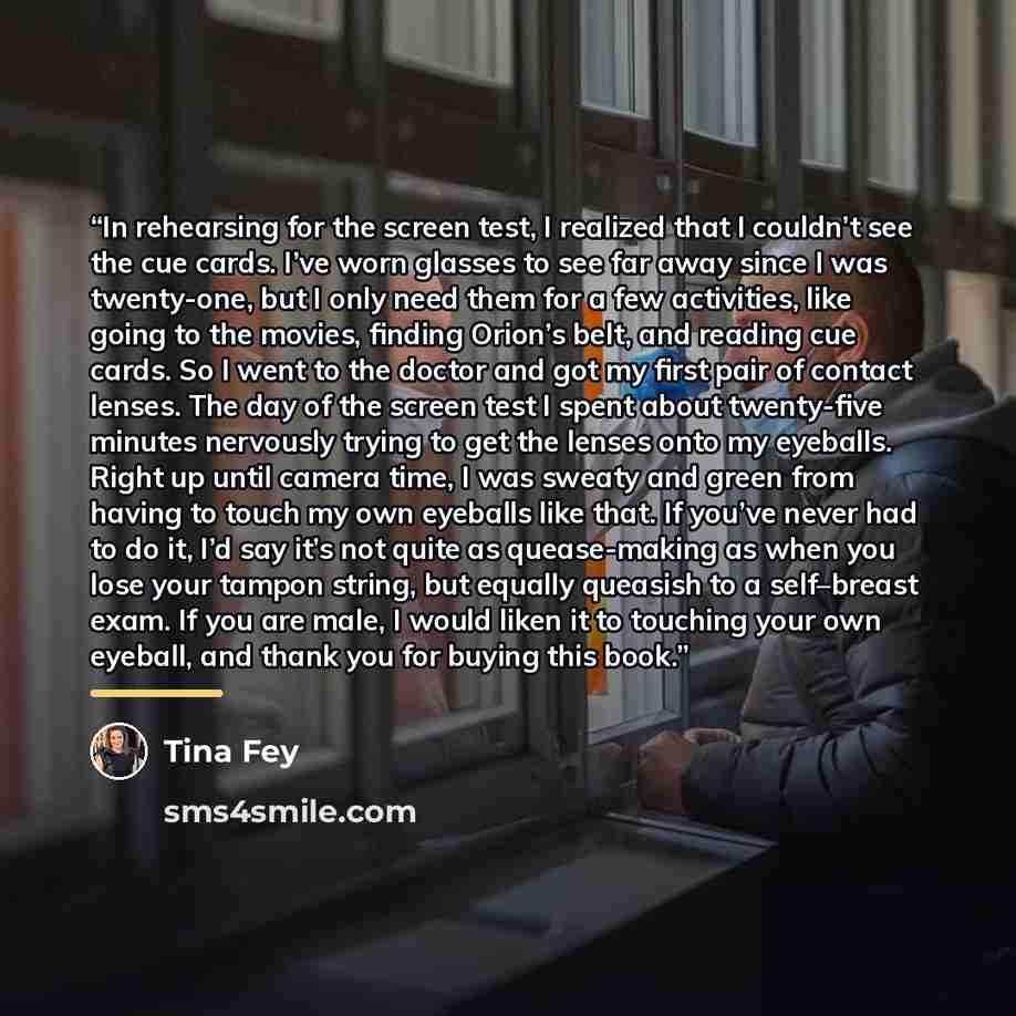 “In rehearsing for the screen test, I realized that I couldn’t see the cue cards. I’ve worn glasses to see far away since I was twenty-one, but I only need them for a few activities, like going to the movies, finding Orion’s belt, and reading cue cards. So I went to the doctor and got my first pair…” quote by Tina Fey