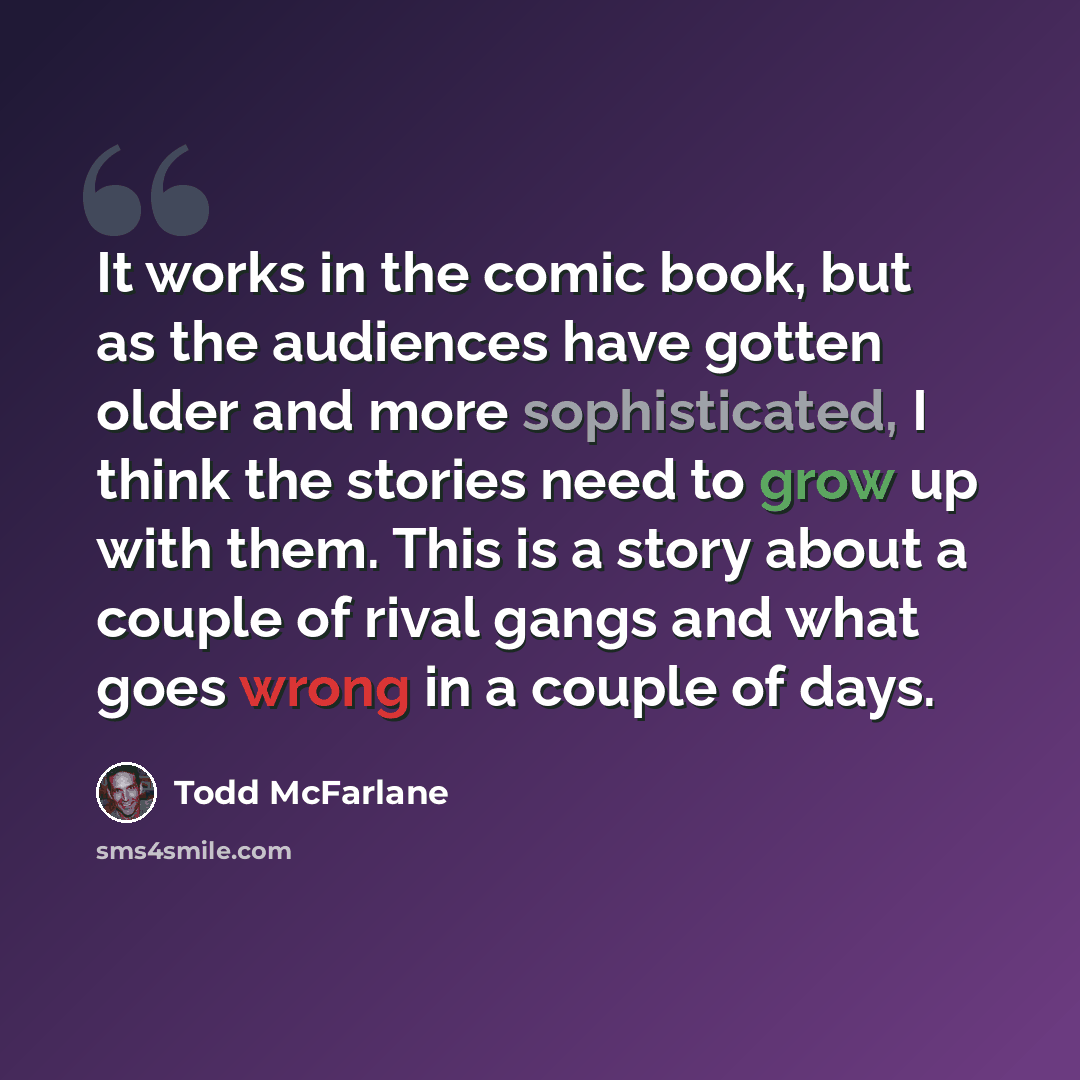 “It works in the comic book, but as the audiences have gotten older and more sophisticated, I think the stories need to grow up with them. This is a story about a couple of rival gangs and what goes wrong in a couple of days.” quote by Todd McFarlane
