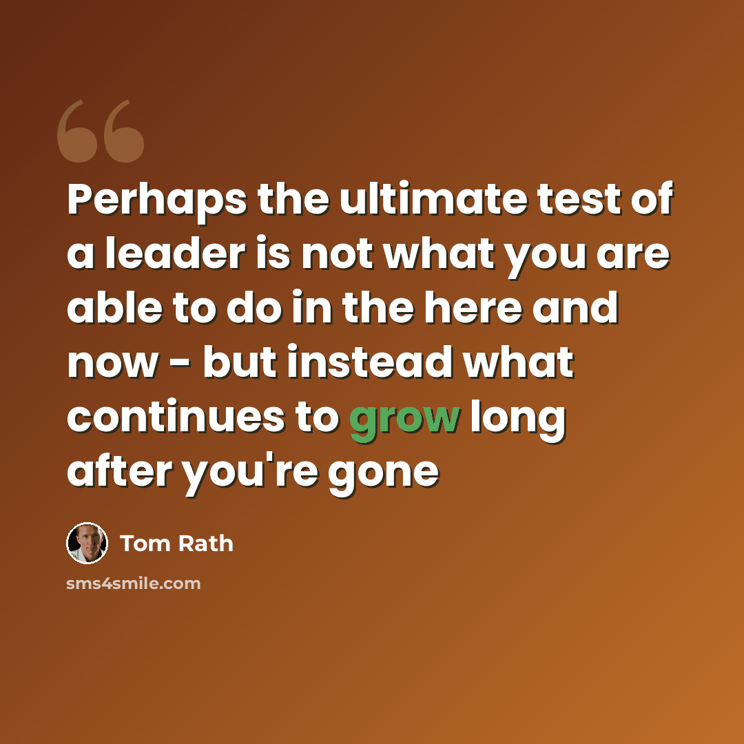 “Perhaps the ultimate test of a leader is not what you are able to do in the here and now - but instead what continues to grow long after you're gone” quote by Tom Rath