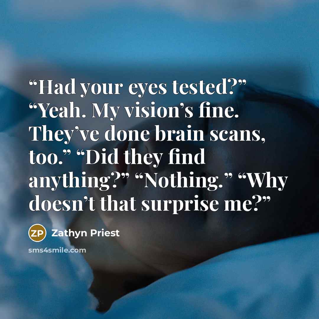“Had your eyes tested?” “Yeah. My vision’s fine. They’ve done brain scans, too.” “Did they find anything?” “Nothing.” “Why doesn’t that surprise me?” quote by Zathyn Priest
