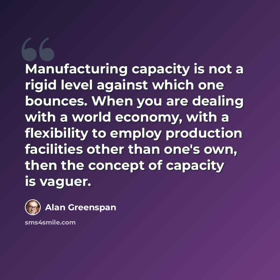 “Manufacturing capacity is not a rigid level against which one bounces. When you are dealing with a world economy, with a flexibility to employ production facilities other than one's own, then the concept of capacity is vaguer.” quote by Alan Greenspan