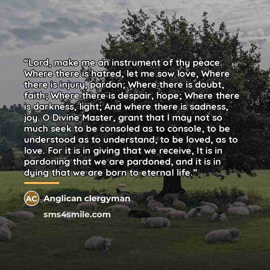“Lord, make me an instrument of thy peace. Where there is hatred, let me sow love, Where there is injury, pardon; Where there is doubt, faith; Where there is despair, hope; Where there is darkness, light; And where there is sadness, joy. O Divine Master, grant that I may not so much seek to be…” quote by Anglican clergyman