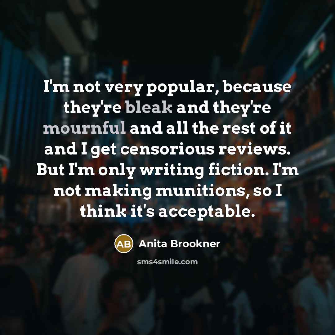 “I'm not very popular, because they're bleak and they're mournful and all the rest of it and I get censorious reviews. But I'm only writing fiction. I'm not making munitions, so I think it's acceptable.” quote by Anita Brookner