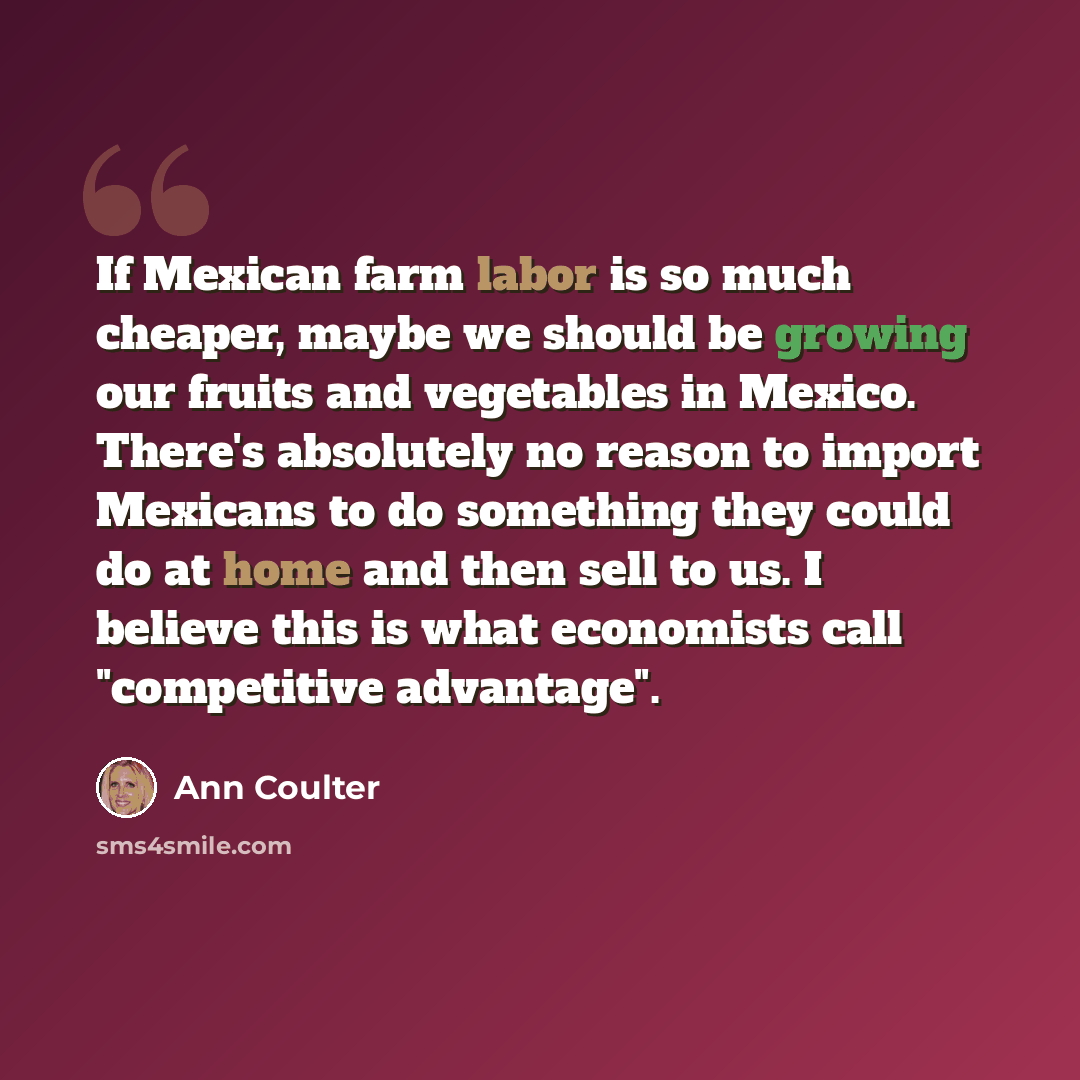 “If Mexican farm labor is so much cheaper, maybe we should be growing our fruits and vegetables in Mexico. There's absolutely no reason to import Mexicans to do something they could do at home and then sell to us. I believe this is what economists call "competitive advantage".” quote by Ann Coulter