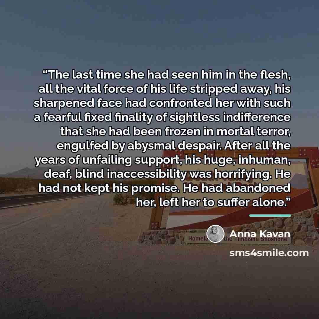 “The last time she had seen him in the flesh, all the vital force of his life stripped away, his sharpened face had confronted her with such a fearful fixed finality of sightless indifference that she had been frozen in mortal terror, engulfed by abysmal despair. After all the years of unfailing…” quote by Anna Kavan