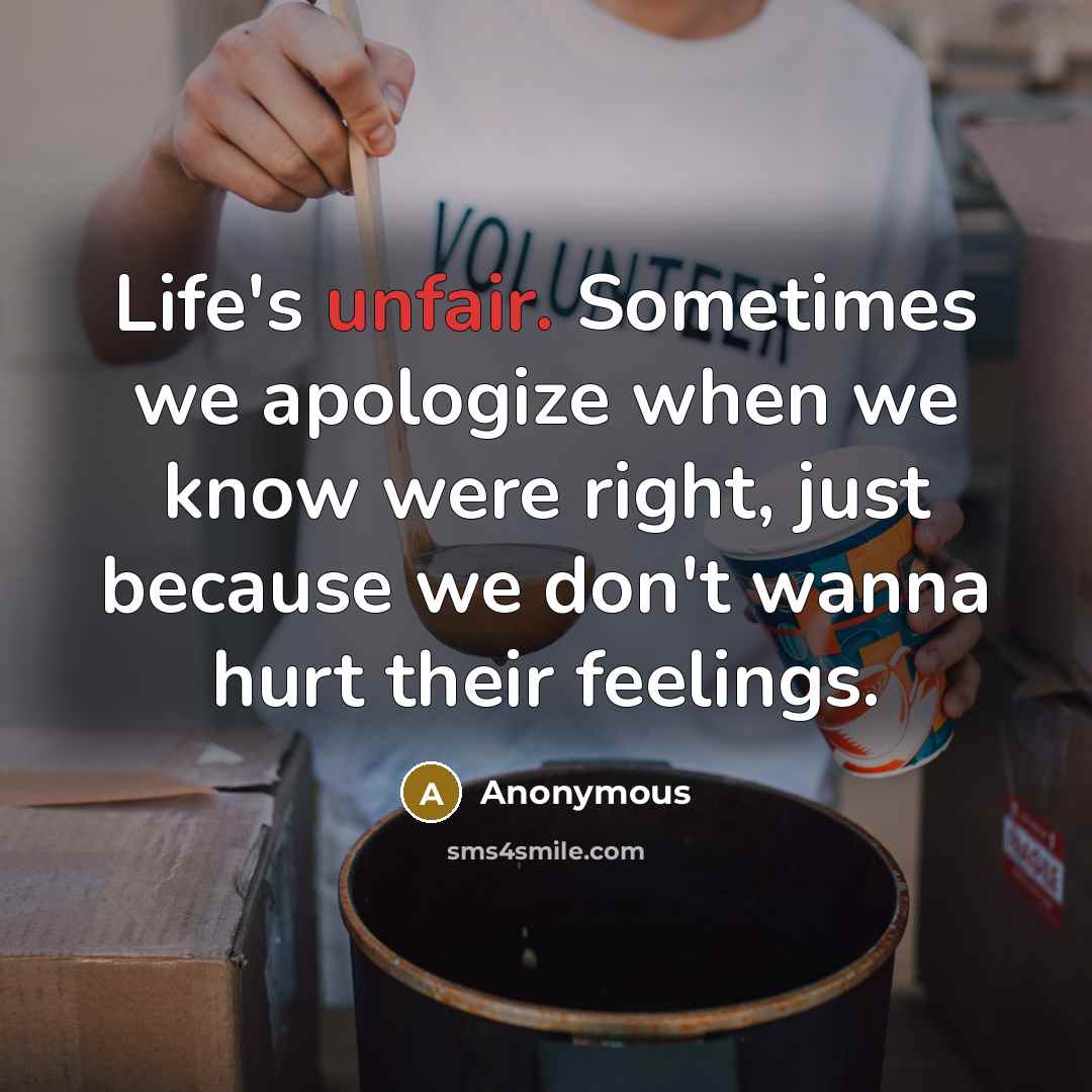 “Life's unfair. Sometimes we apologize when we know were right, just because we don't wanna hurt their feelings.” quote by Anonymous