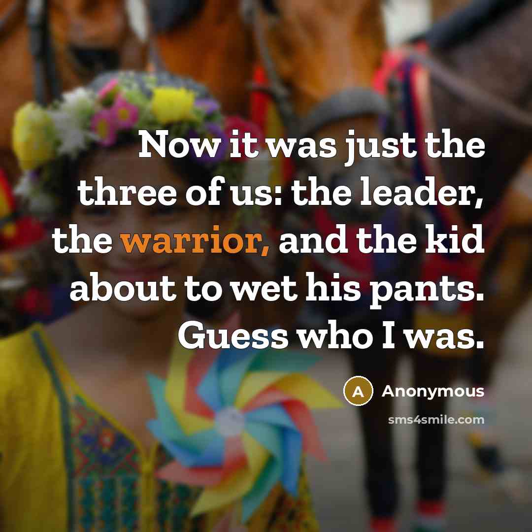 “Now it was just the three of us: the leader, the warrior, and the kid about to wet his pants. Guess who I was.” quote by Anonymous