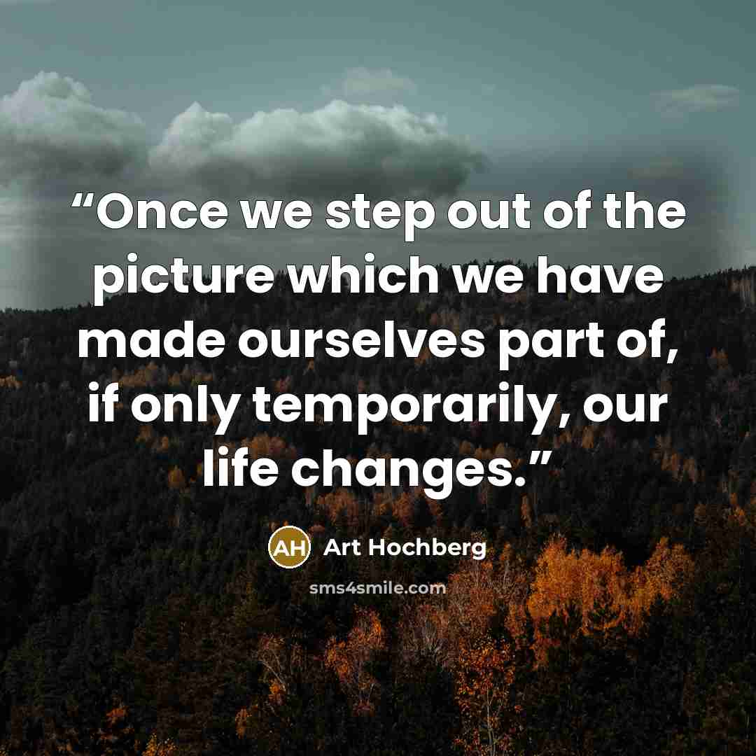 “Once we step out of the picture which we have made ourselves part of, if only temporarily, our life changes.” quote by Art Hochberg