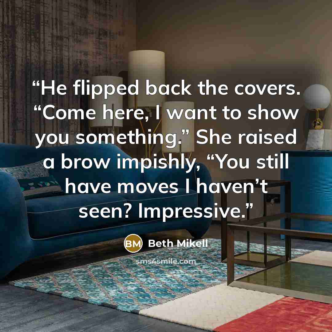 “He flipped back the covers. “Come here, I want to show you something.” She raised a brow impishly, “You still have moves I haven’t seen? Impressive.” quote by Beth Mikell